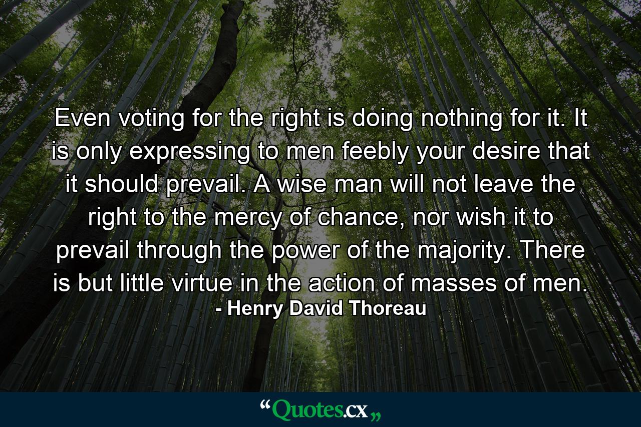 Even voting for the right is doing nothing for it. It is only expressing to men feebly your desire that it should prevail. A wise man will not leave the right to the mercy of chance, nor wish it to prevail through the power of the majority. There is but little virtue in the action of masses of men. - Quote by Henry David Thoreau