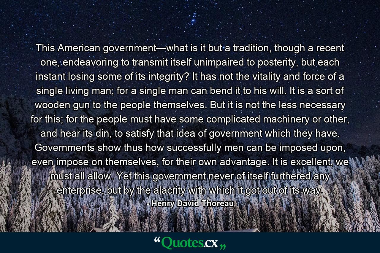 This American government—what is it but a tradition, though a recent one, endeavoring to transmit itself unimpaired to posterity, but each instant losing some of its integrity? It has not the vitality and force of a single living man; for a single man can bend it to his will. It is a sort of wooden gun to the people themselves. But it is not the less necessary for this; for the people must have some complicated machinery or other, and hear its din, to satisfy that idea of government which they have. Governments show thus how successfully men can be imposed upon, even impose on themselves, for their own advantage. It is excellent, we must all allow. Yet this government never of itself furthered any enterprise, but by the alacrity with which it got out of its way. - Quote by Henry David Thoreau