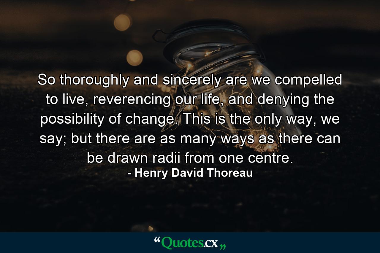 So thoroughly and sincerely are we compelled to live, reverencing our life, and denying the possibility of change. This is the only way, we say; but there are as many ways as there can be drawn radii from one centre. - Quote by Henry David Thoreau