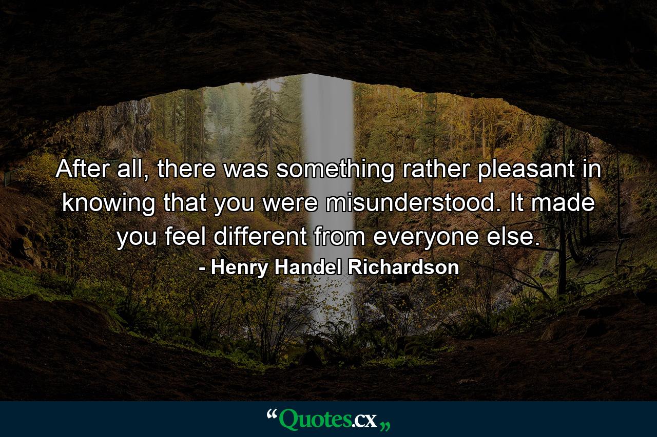 After all, there was something rather pleasant in knowing that you were misunderstood. It made you feel different from everyone else. - Quote by Henry Handel Richardson