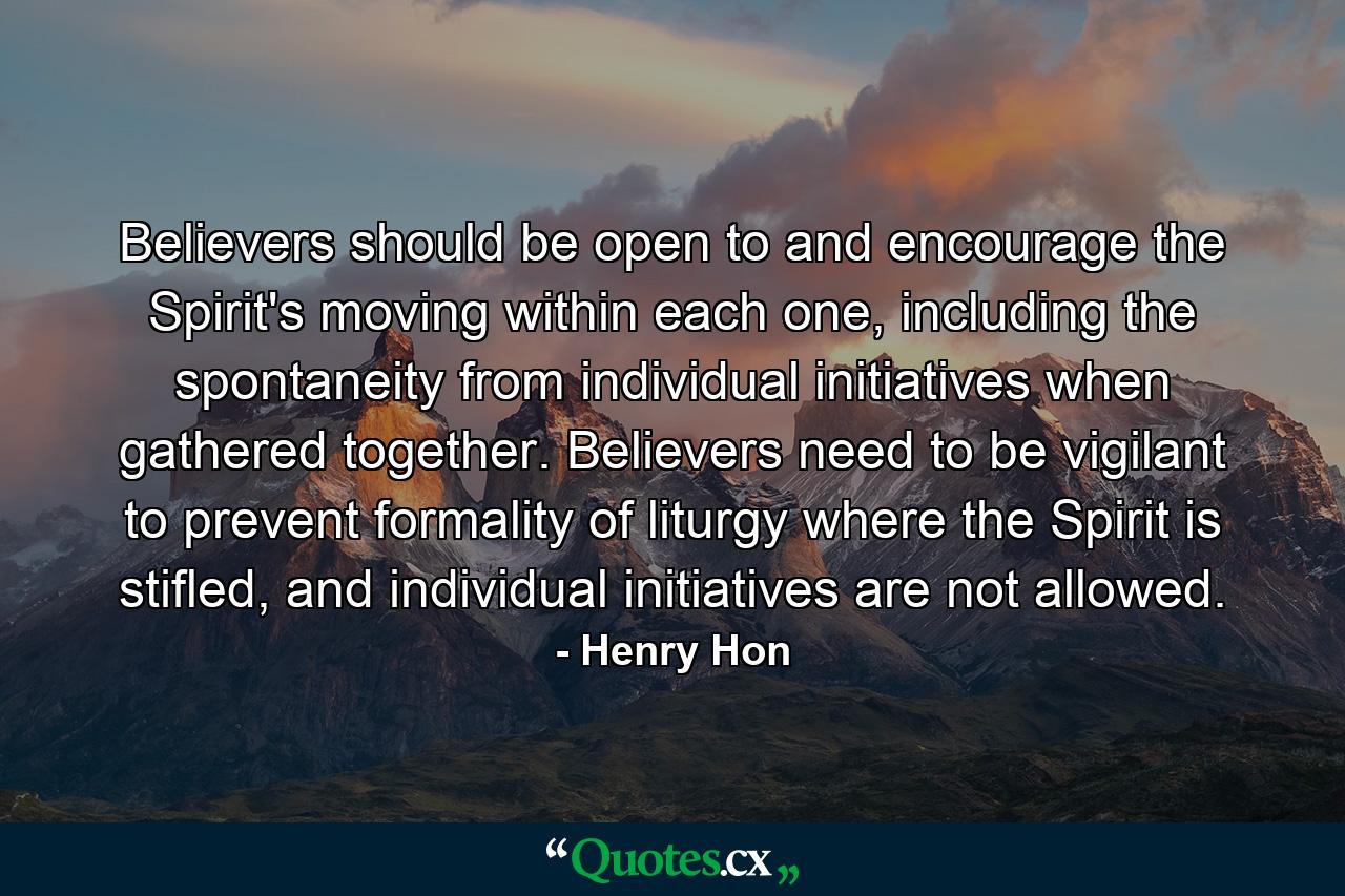 Believers should be open to and encourage the Spirit's moving within each one, including the spontaneity from individual initiatives when gathered together. Believers need to be vigilant to prevent formality of liturgy where the Spirit is stifled, and individual initiatives are not allowed. - Quote by Henry Hon