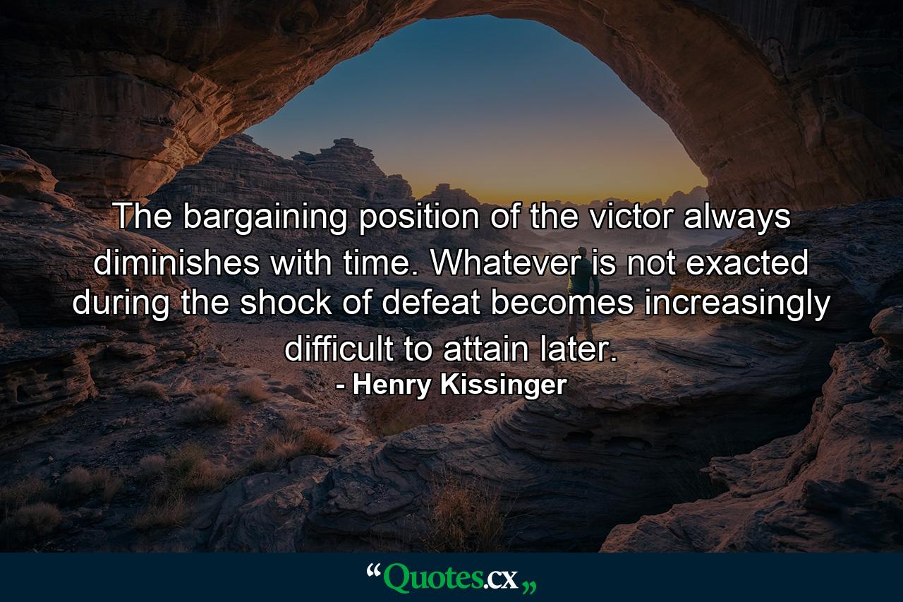 The bargaining position of the victor always diminishes with time. Whatever is not exacted during the shock of defeat becomes increasingly difficult to attain later. - Quote by Henry Kissinger