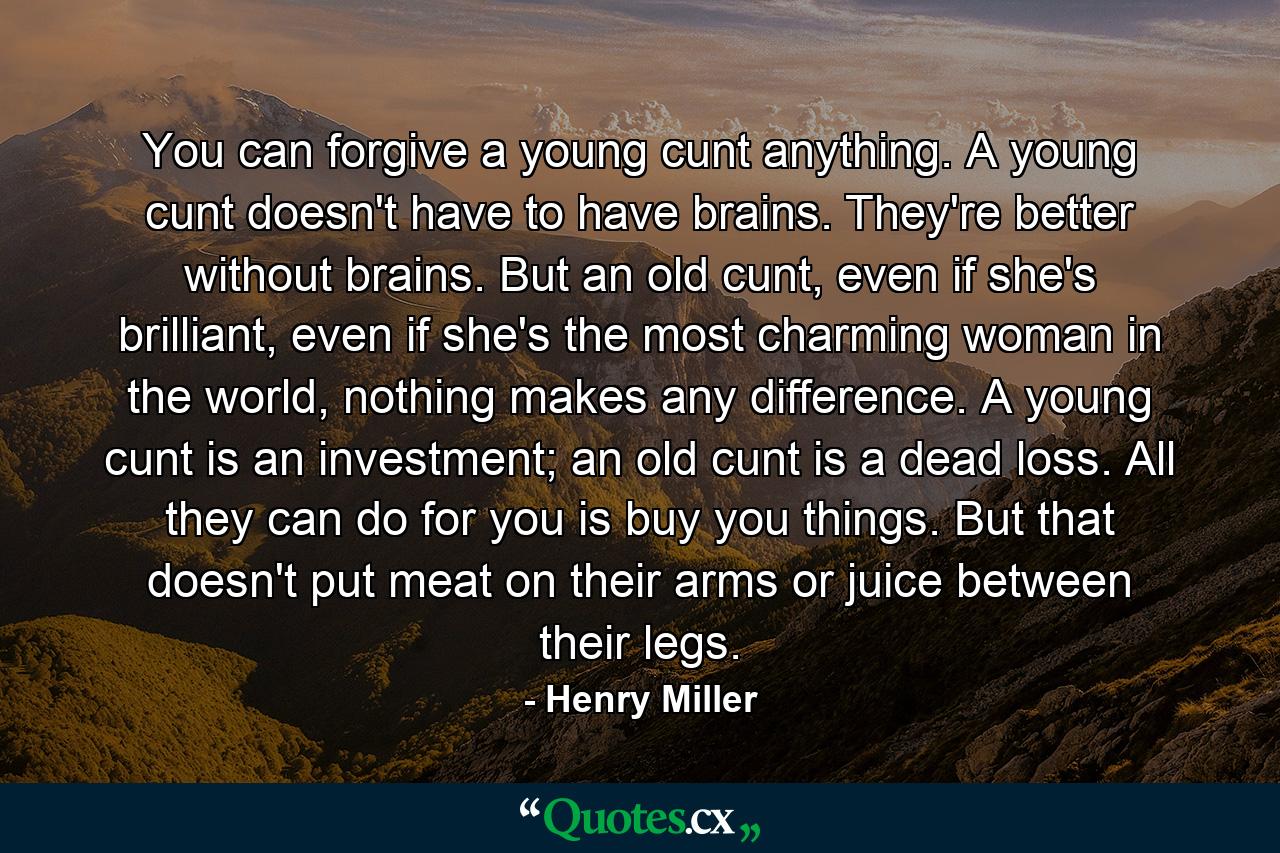 You can forgive a young cunt anything. A young cunt doesn't have to have brains. They're better without brains. But an old cunt, even if she's brilliant, even if she's the most charming woman in the world, nothing makes any difference. A young cunt is an investment; an old cunt is a dead loss. All they can do for you is buy you things. But that doesn't put meat on their arms or juice between their legs. - Quote by Henry Miller