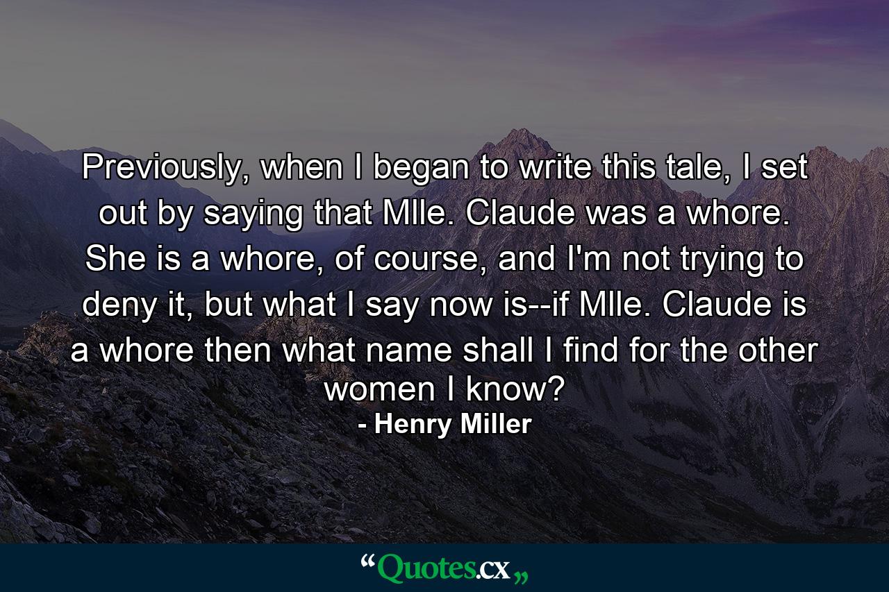 Previously, when I began to write this tale, I set out by saying that Mlle. Claude was a whore. She is a whore, of course, and I'm not trying to deny it, but what I say now is--if Mlle. Claude is a whore then what name shall I find for the other women I know? - Quote by Henry Miller