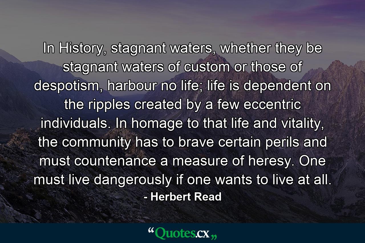 In History, stagnant waters, whether they be stagnant waters of custom or those of despotism, harbour no life; life is dependent on the ripples created by a few eccentric individuals. In homage to that life and vitality, the community has to brave certain perils and must countenance a measure of heresy. One must live dangerously if one wants to live at all. - Quote by Herbert Read