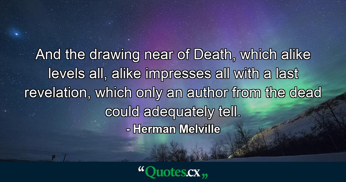 And the drawing near of Death, which alike levels all, alike impresses all with a last revelation, which only an author from the dead could adequately tell. - Quote by Herman Melville