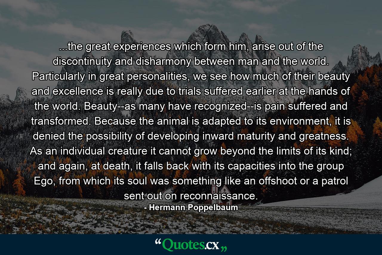 ...the great experiences which form him, arise out of the discontinuity and disharmony between man and the world. Particularly in great personalities, we see how much of their beauty and excellence is really due to trials suffered earlier at the hands of the world. Beauty--as many have recognized--is pain suffered and transformed. Because the animal is adapted to its environment, it is denied the possibility of developing inward maturity and greatness. As an individual creature it cannot grow beyond the limits of its kind; and again, at death, it falls back with its capacities into the group Ego, from which its soul was something like an offshoot or a patrol sent out on reconnaissance. - Quote by Hermann Poppelbaum