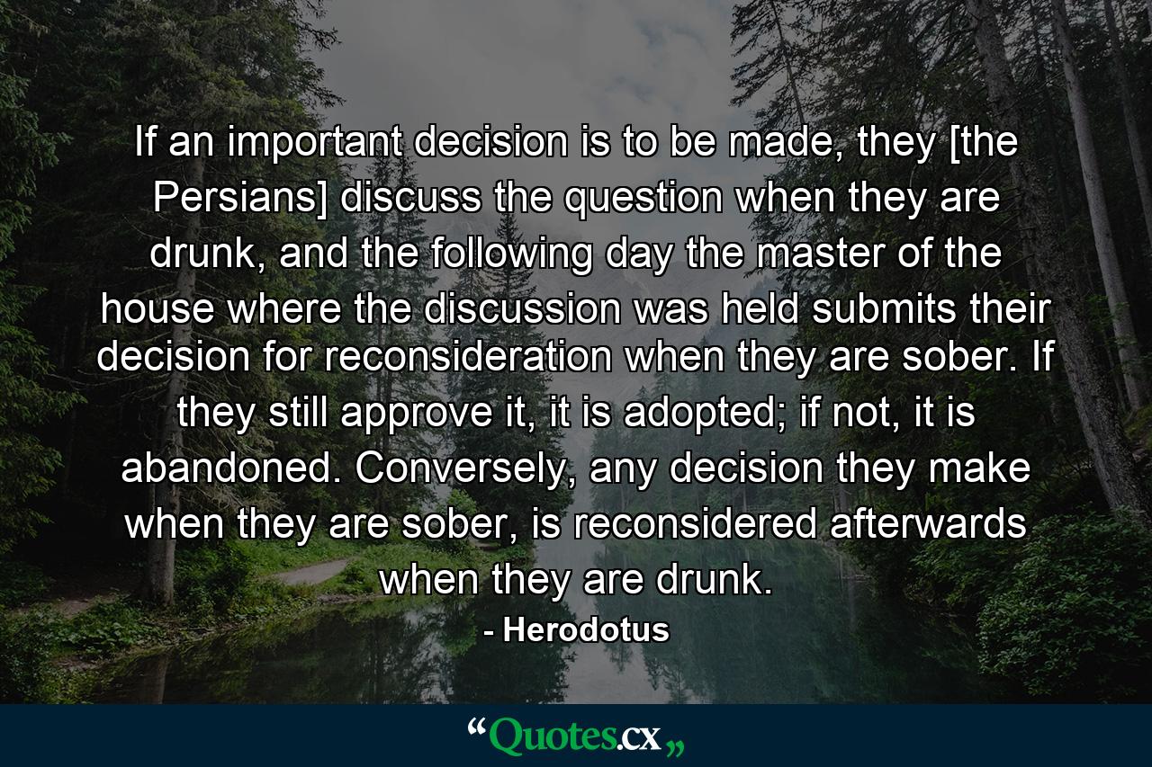 If an important decision is to be made, they [the Persians] discuss the question when they are drunk, and the following day the master of the house where the discussion was held submits their decision for reconsideration when they are sober. If they still approve it, it is adopted; if not, it is abandoned. Conversely, any decision they make when they are sober, is reconsidered afterwards when they are drunk. - Quote by Herodotus