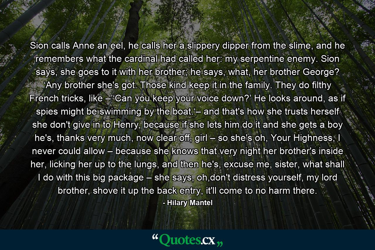 Sion calls Anne an eel, he calls her a slippery dipper from the slime, and he remembers what the cardinal had called her: my serpentine enemy. Sion says, she goes to it with her brother; he says, what, her brother George? ‘Any brother she's got. Those kind keep it in the family. They do filthy French tricks, like –’‘Can you keep your voice down?’ He looks around, as if spies might be swimming by the boat.‘– and that's how she trusts herself she don't give in to Henry, because if she lets him do it and she gets a boy he's, thanks very much, now clear off, girl – so she's oh, Your Highness, I never could allow – because she knows that very night her brother's inside her, licking her up to the lungs, and then he's, excuse me, sister, what shall I do with this big package – she says, oh,don't distress yourself, my lord brother, shove it up the back entry, it'll come to no harm there. - Quote by Hilary Mantel