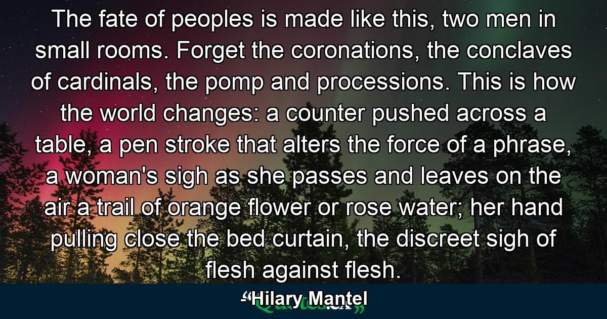 The fate of peoples is made like this, two men in small rooms. Forget the coronations, the conclaves of cardinals, the pomp and processions. This is how the world changes: a counter pushed across a table, a pen stroke that alters the force of a phrase, a woman's sigh as she passes and leaves on the air a trail of orange flower or rose water; her hand pulling close the bed curtain, the discreet sigh of flesh against flesh. - Quote by Hilary Mantel