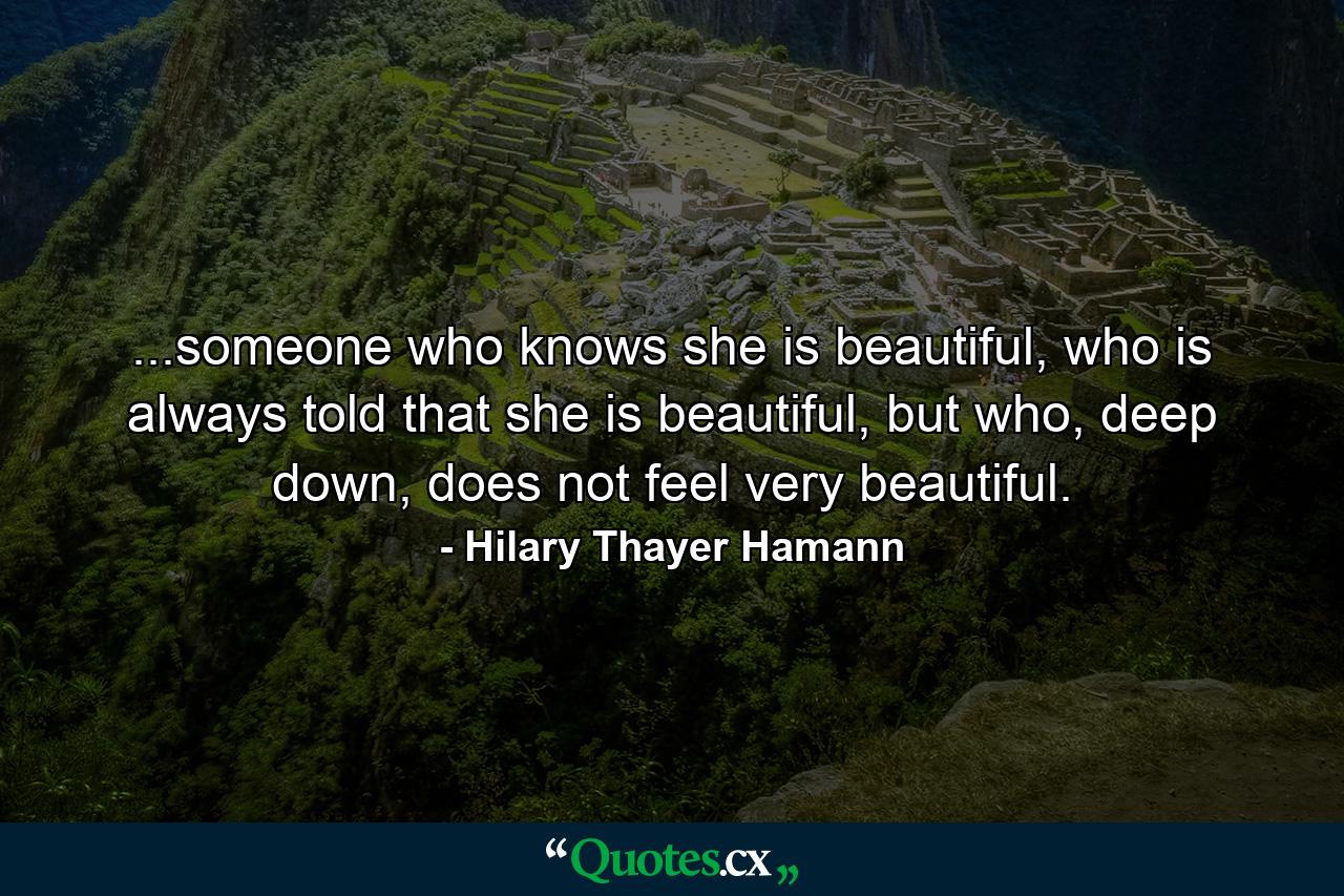 ...someone who knows she is beautiful, who is always told that she is beautiful, but who, deep down, does not feel very beautiful. - Quote by Hilary Thayer Hamann