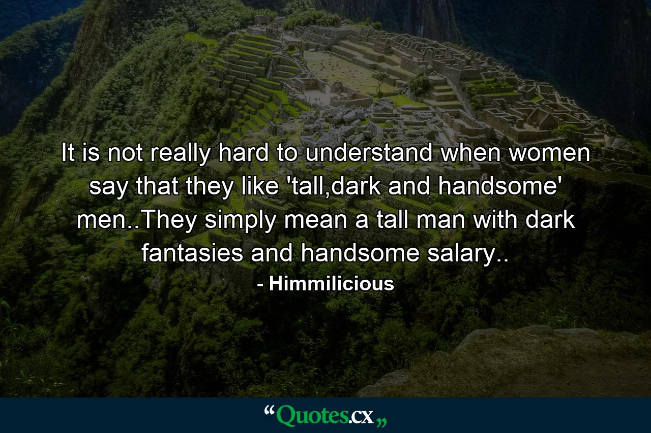 It is not really hard to understand when women say that they like 'tall,dark and handsome' men..They simply mean a tall man with dark fantasies and handsome salary.. - Quote by Himmilicious