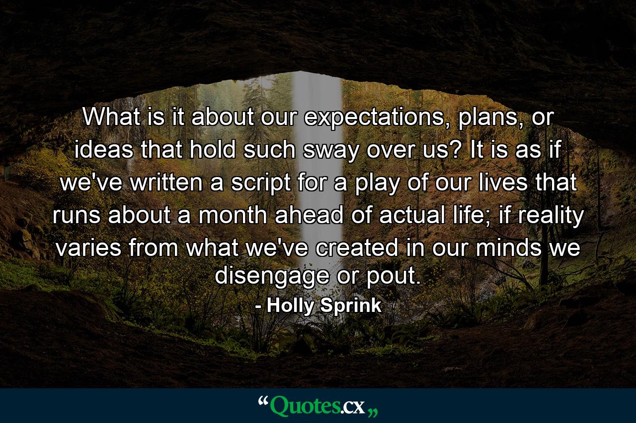 What is it about our expectations, plans, or ideas that hold such sway over us? It is as if we've written a script for a play of our lives that runs about a month ahead of actual life; if reality varies from what we've created in our minds we disengage or pout. - Quote by Holly Sprink