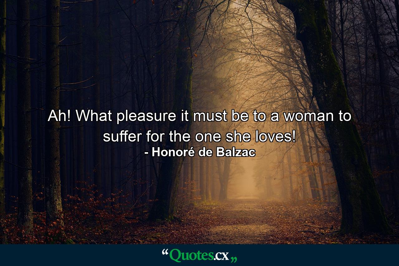 Ah! What pleasure it must be to a woman to suffer for the one she loves! - Quote by Honoré de Balzac