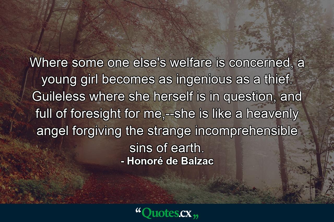 Where some one else's welfare is concerned, a young girl becomes as ingenious as a thief. Guileless where she herself is in question, and full of foresight for me,--she is like a heavenly angel forgiving the strange incomprehensible sins of earth. - Quote by Honoré de Balzac