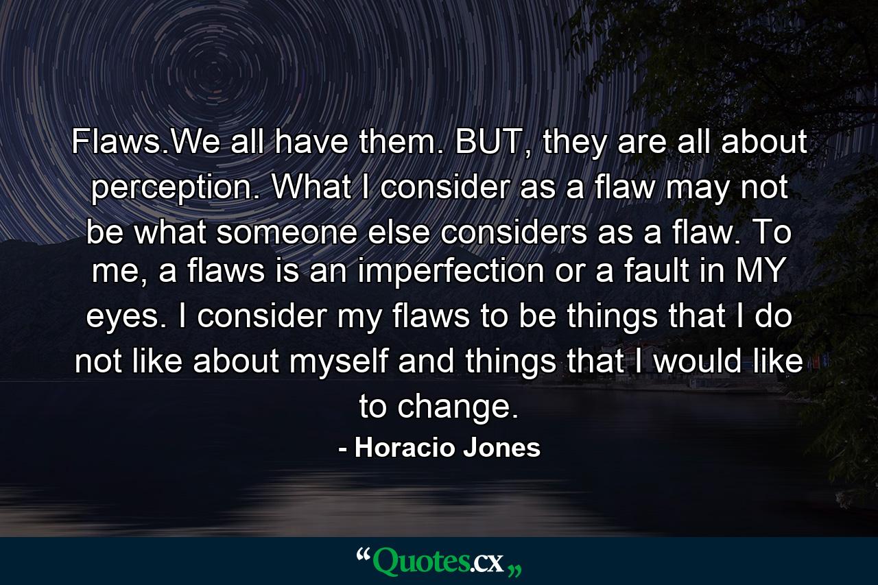 Flaws.We all have them. BUT, they are all about perception. What I consider as a flaw may not be what someone else considers as a flaw. To me, a flaws is an imperfection or a fault in MY eyes. I consider my flaws to be things that I do not like about myself and things that I would like to change. - Quote by Horacio Jones