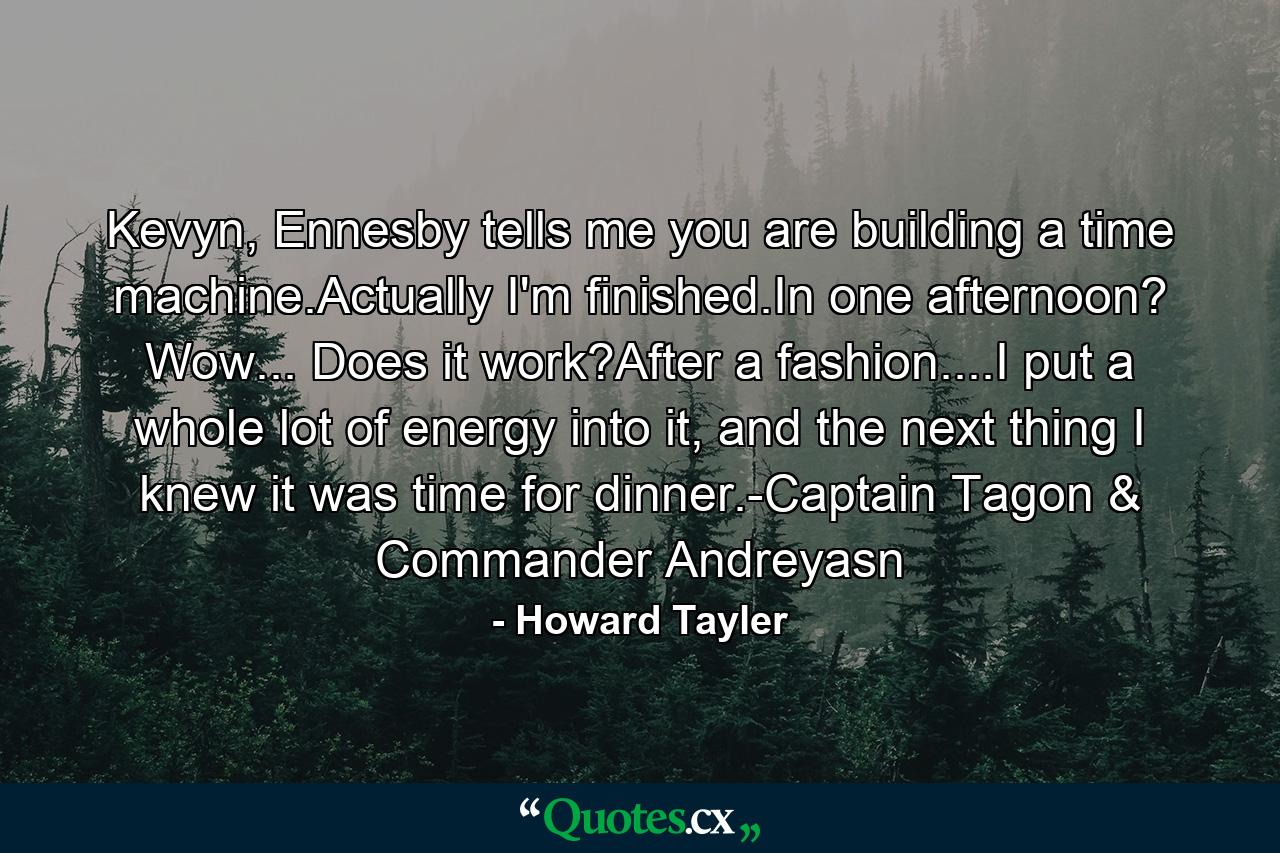 Kevyn, Ennesby tells me you are building a time machine.Actually I'm finished.In one afternoon? Wow... Does it work?After a fashion....I put a whole lot of energy into it, and the next thing I knew it was time for dinner.-Captain Tagon & Commander Andreyasn - Quote by Howard Tayler