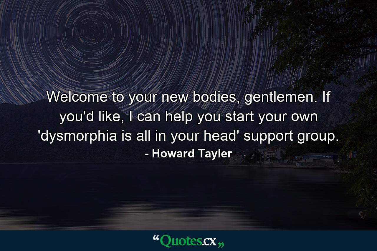 Welcome to your new bodies, gentlemen. If you'd like, I can help you start your own 'dysmorphia is all in your head' support group. - Quote by Howard Tayler