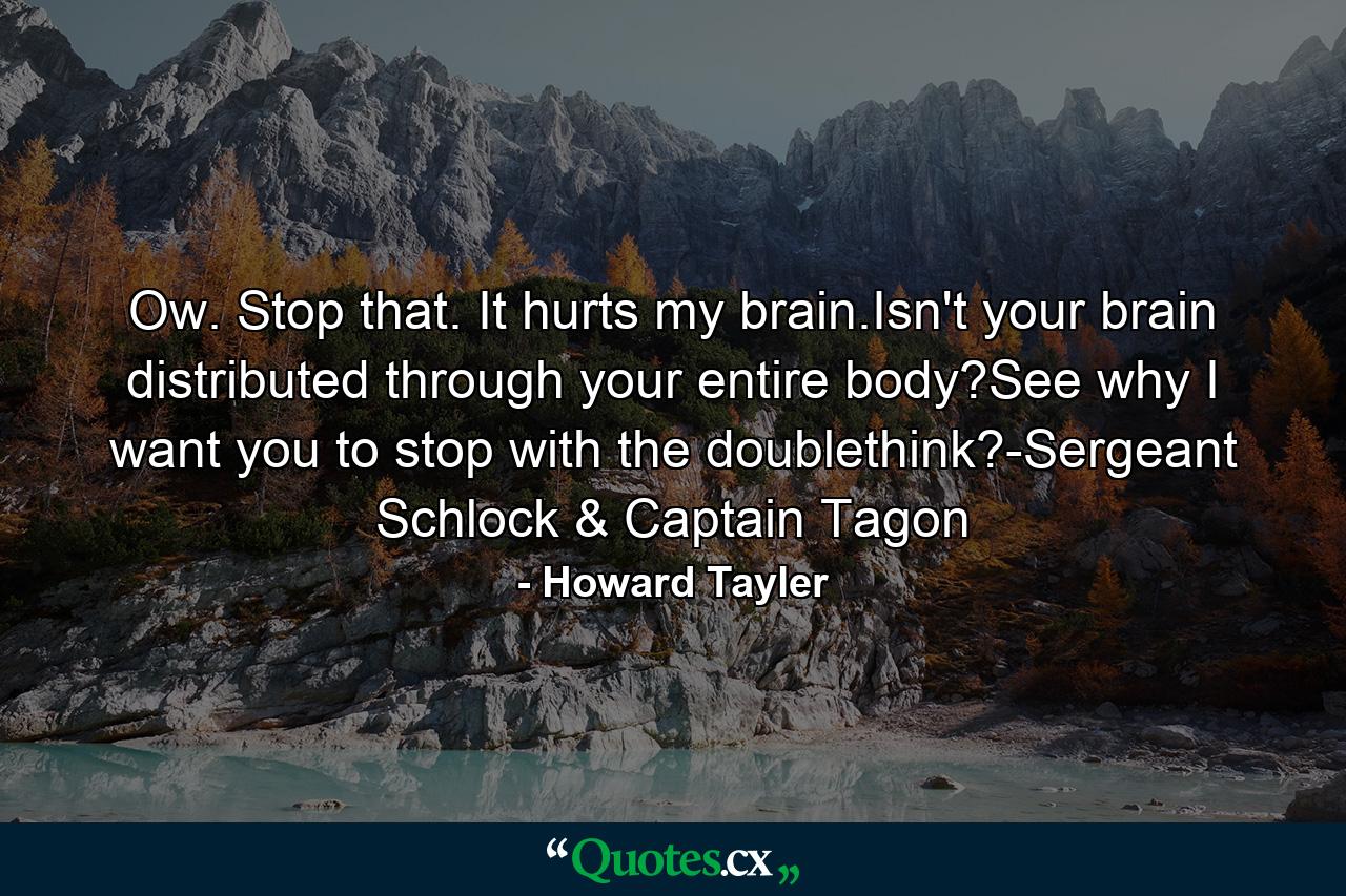 Ow. Stop that. It hurts my brain.Isn't your brain distributed through your entire body?See why I want you to stop with the doublethink?-Sergeant Schlock & Captain Tagon - Quote by Howard Tayler