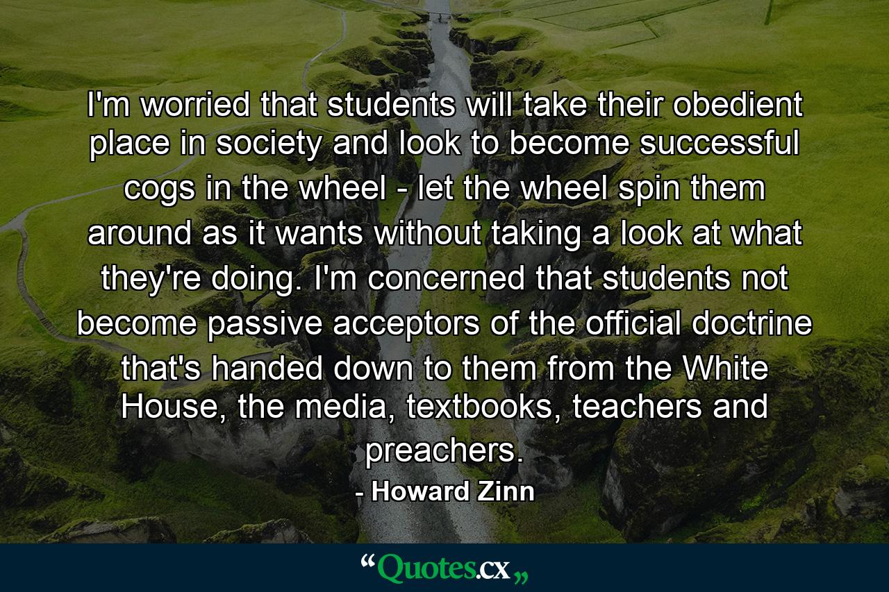 I'm worried that students will take their obedient place in society and look to become successful cogs in the wheel - let the wheel spin them around as it wants without taking a look at what they're doing. I'm concerned that students not become passive acceptors of the official doctrine that's handed down to them from the White House, the media, textbooks, teachers and preachers. - Quote by Howard Zinn