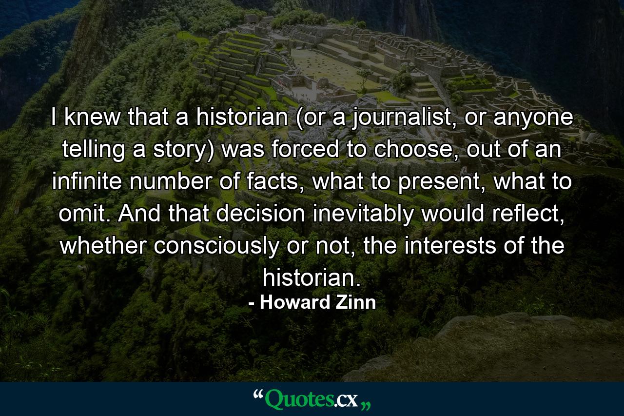 I knew that a historian (or a journalist, or anyone telling a story) was forced to choose, out of an infinite number of facts, what to present, what to omit. And that decision inevitably would reflect, whether consciously or not, the interests of the historian. - Quote by Howard Zinn