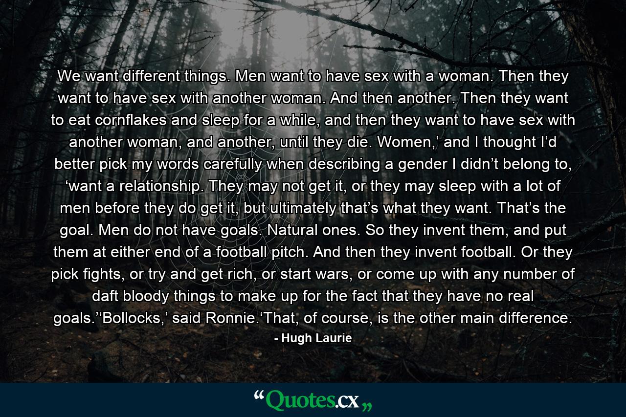 We want different things. Men want to have sex with a woman. Then they want to have sex with another woman. And then another. Then they want to eat cornflakes and sleep for a while, and then they want to have sex with another woman, and another, until they die. Women,’ and I thought I’d better pick my words carefully when describing a gender I didn’t belong to, ‘want a relationship. They may not get it, or they may sleep with a lot of men before they do get it, but ultimately that’s what they want. That’s the goal. Men do not have goals. Natural ones. So they invent them, and put them at either end of a football pitch. And then they invent football. Or they pick fights, or try and get rich, or start wars, or come up with any number of daft bloody things to make up for the fact that they have no real goals.’‘Bollocks,’ said Ronnie.‘That, of course, is the other main difference. - Quote by Hugh Laurie