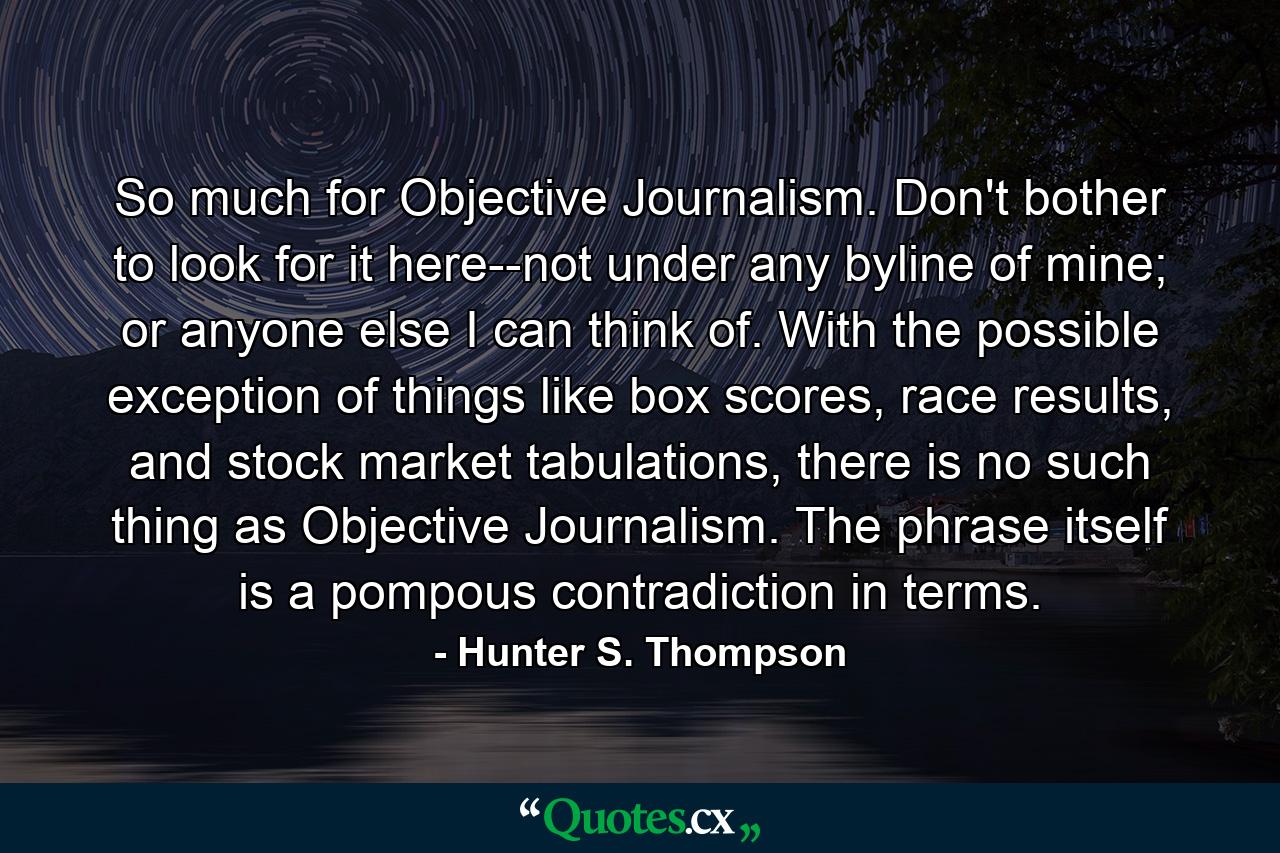 So much for Objective Journalism. Don't bother to look for it here--not under any byline of mine; or anyone else I can think of. With the possible exception of things like box scores, race results, and stock market tabulations, there is no such thing as Objective Journalism. The phrase itself is a pompous contradiction in terms. - Quote by Hunter S. Thompson