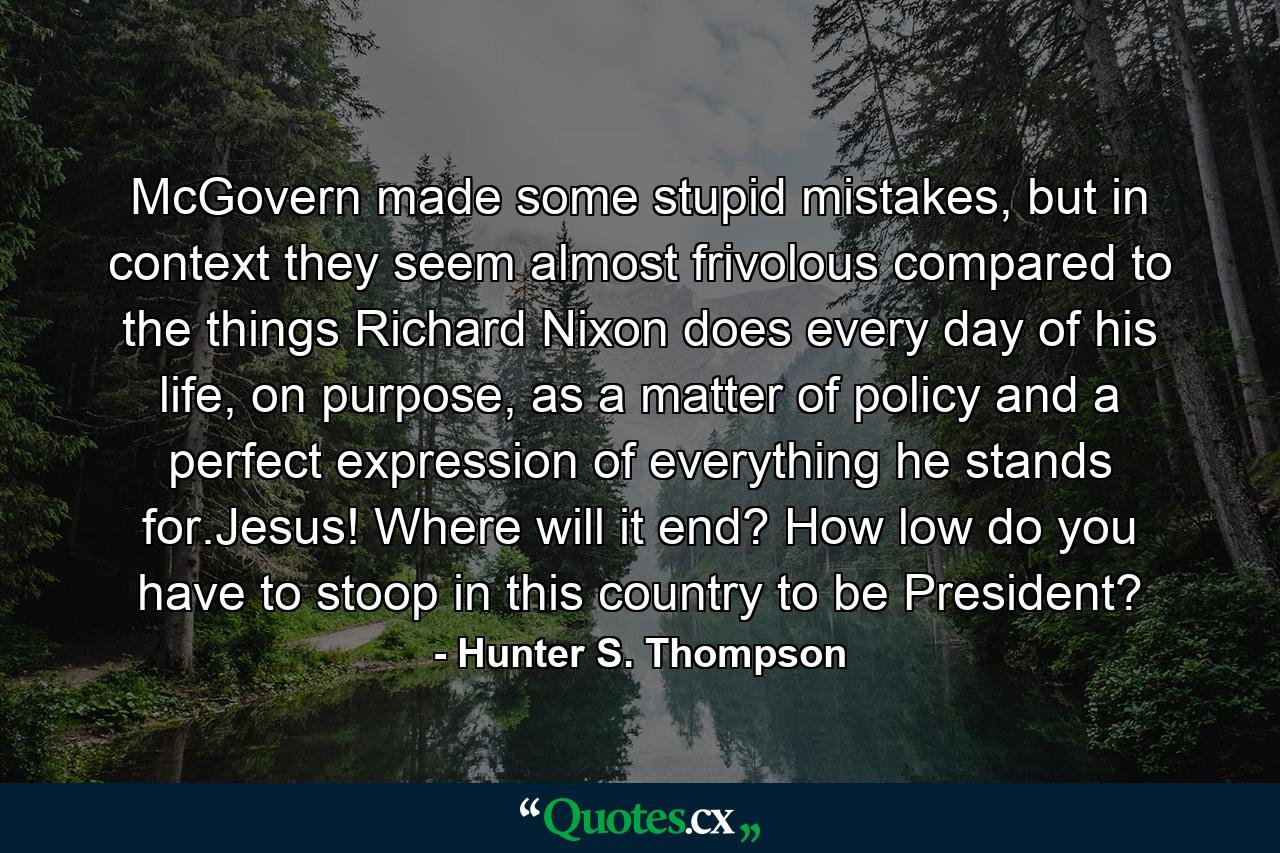 McGovern made some stupid mistakes, but in context they seem almost frivolous compared to the things Richard Nixon does every day of his life, on purpose, as a matter of policy and a perfect expression of everything he stands for.Jesus! Where will it end? How low do you have to stoop in this country to be President? - Quote by Hunter S. Thompson