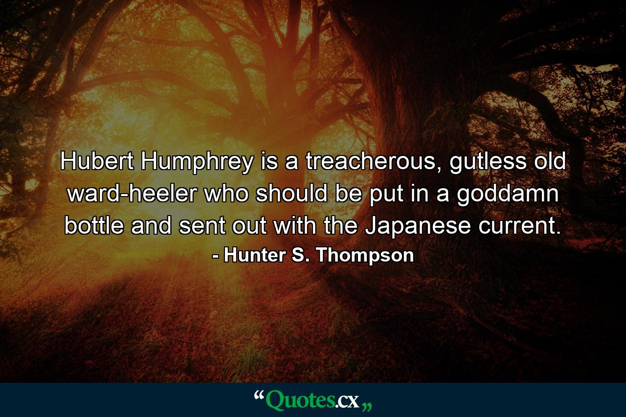 Hubert Humphrey is a treacherous, gutless old ward-heeler who should be put in a goddamn bottle and sent out with the Japanese current. - Quote by Hunter S. Thompson