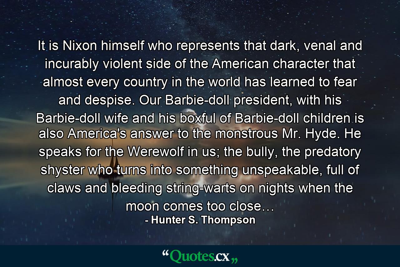 It is Nixon himself who represents that dark, venal and incurably violent side of the American character that almost every country in the world has learned to fear and despise. Our Barbie-doll president, with his Barbie-doll wife and his boxful of Barbie-doll children is also America's answer to the monstrous Mr. Hyde. He speaks for the Werewolf in us; the bully, the predatory shyster who turns into something unspeakable, full of claws and bleeding string-warts on nights when the moon comes too close… - Quote by Hunter S. Thompson