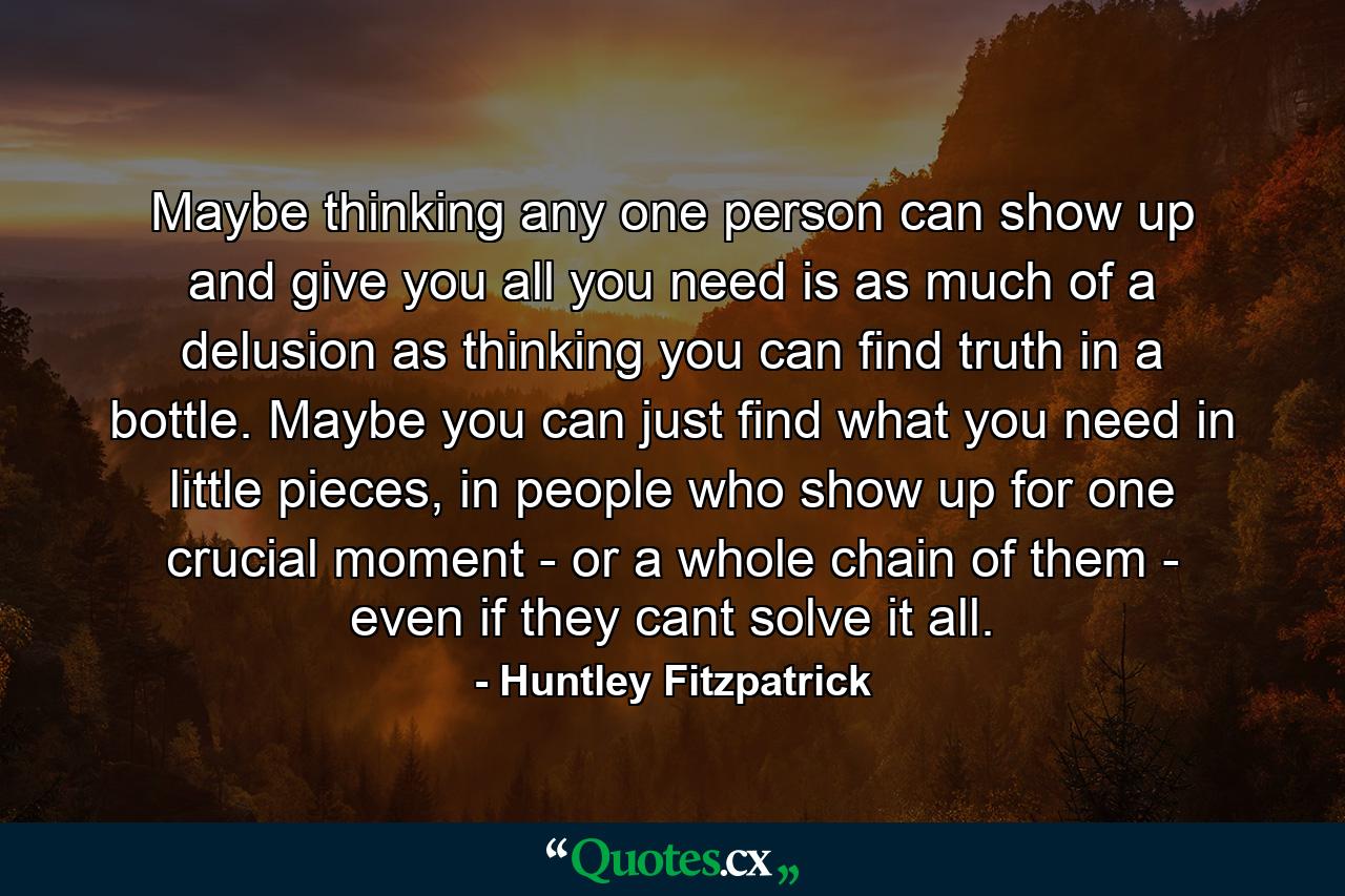 Maybe thinking any one person can show up and give you all you need is as much of a delusion as thinking you can find truth in a bottle. Maybe you can just find what you need in little pieces, in people who show up for one crucial moment - or a whole chain of them - even if they cant solve it all. - Quote by Huntley Fitzpatrick