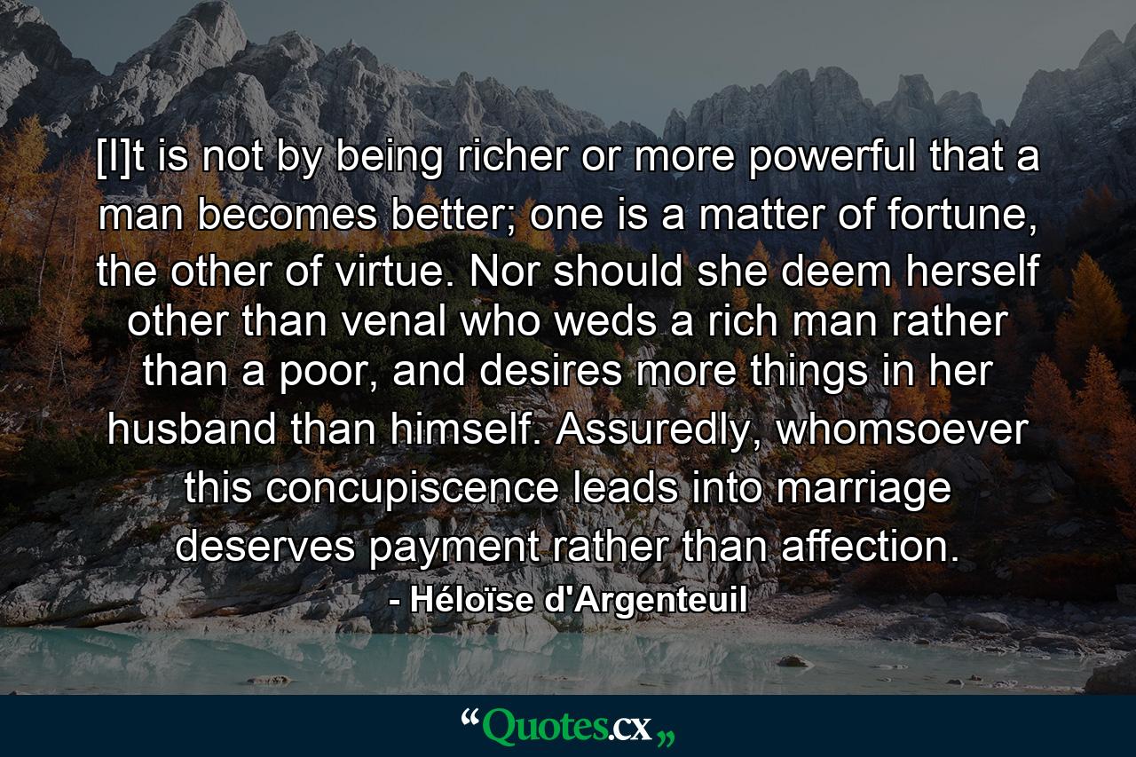 [I]t is not by being richer or more powerful that a man becomes better; one is a matter of fortune, the other of virtue. Nor should she deem herself other than venal who weds a rich man rather than a poor, and desires more things in her husband than himself. Assuredly, whomsoever this concupiscence leads into marriage deserves payment rather than affection. - Quote by Héloïse d'Argenteuil