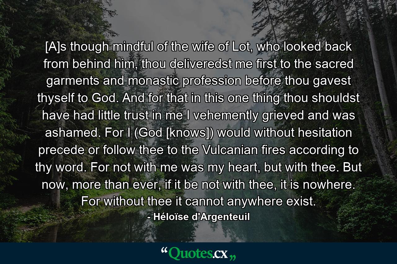 [A]s though mindful of the wife of Lot, who looked back from behind him, thou deliveredst me first to the sacred garments and monastic profession before thou gavest thyself to God. And for that in this one thing thou shouldst have had little trust in me I vehemently grieved and was ashamed. For I (God [knows]) would without hesitation precede or follow thee to the Vulcanian fires according to thy word. For not with me was my heart, but with thee. But now, more than ever, if it be not with thee, it is nowhere. For without thee it cannot anywhere exist. - Quote by Héloïse d'Argenteuil