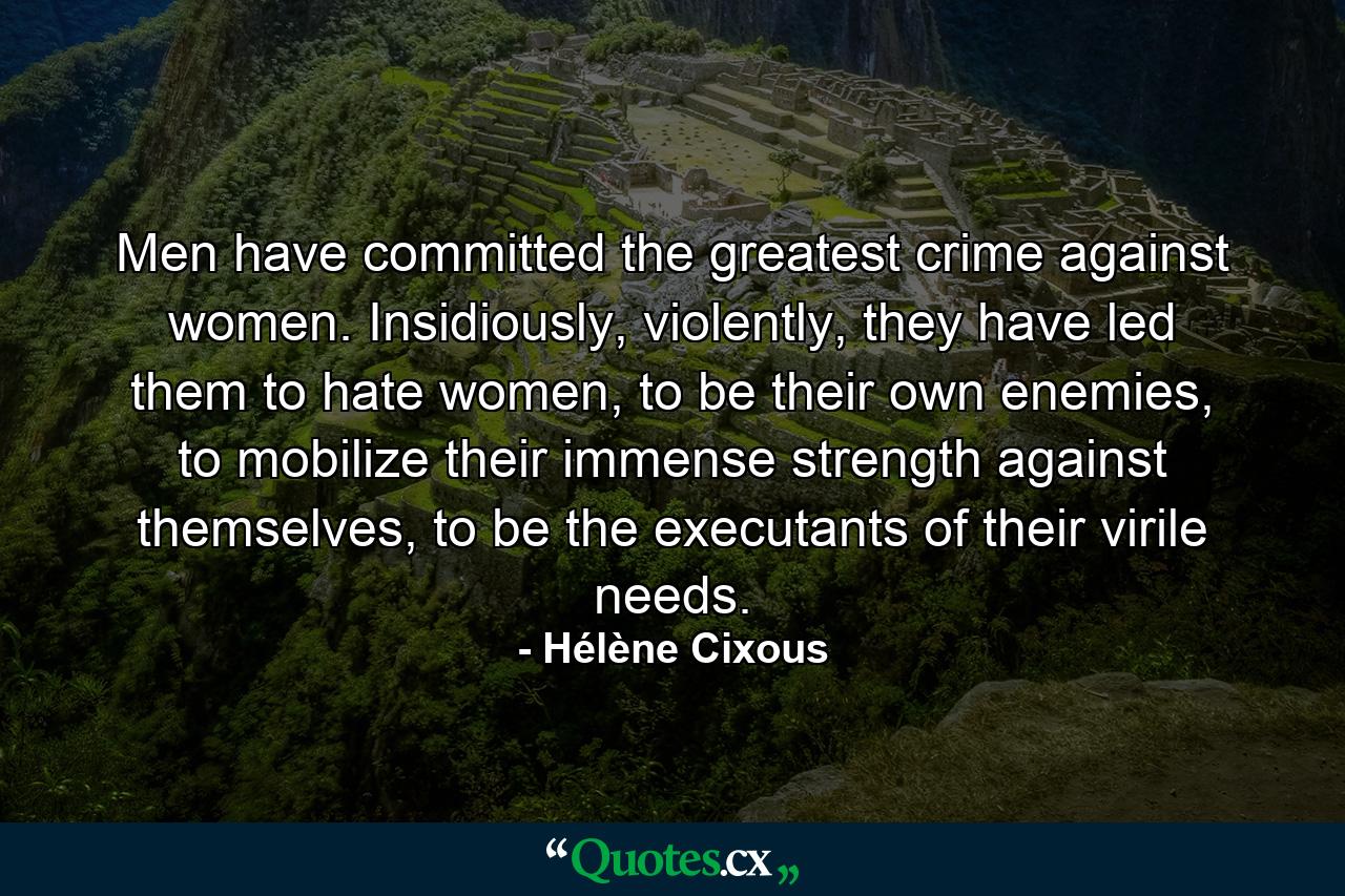 Men have committed the greatest crime against women. Insidiously, violently, they have led them to hate women, to be their own enemies, to mobilize their immense strength against themselves, to be the executants of their virile needs. - Quote by Hélène Cixous