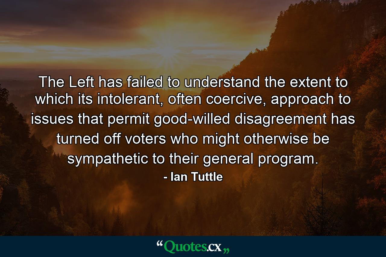 The Left has failed to understand the extent to which its intolerant, often coercive, approach to issues that permit good-willed disagreement has turned off voters who might otherwise be sympathetic to their general program. - Quote by Ian Tuttle