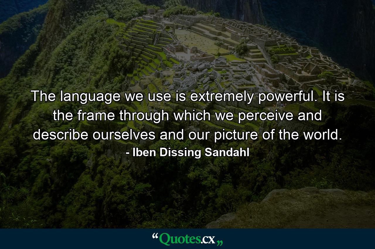 The language we use is extremely powerful. It is the frame through which we perceive and describe ourselves and our picture of the world. - Quote by Iben Dissing Sandahl