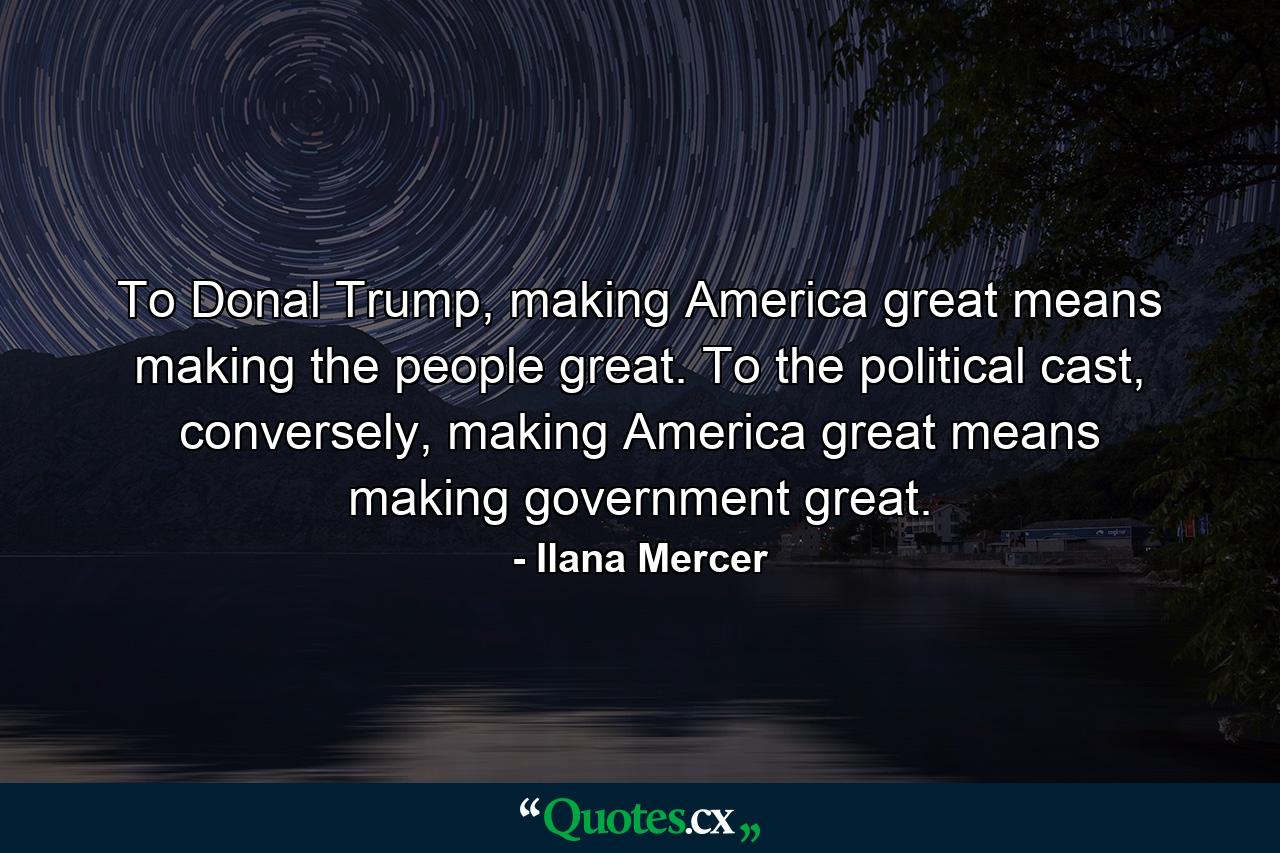 To Donal Trump, making America great means making the people great. To the political cast, conversely, making America great means making government great. - Quote by Ilana Mercer