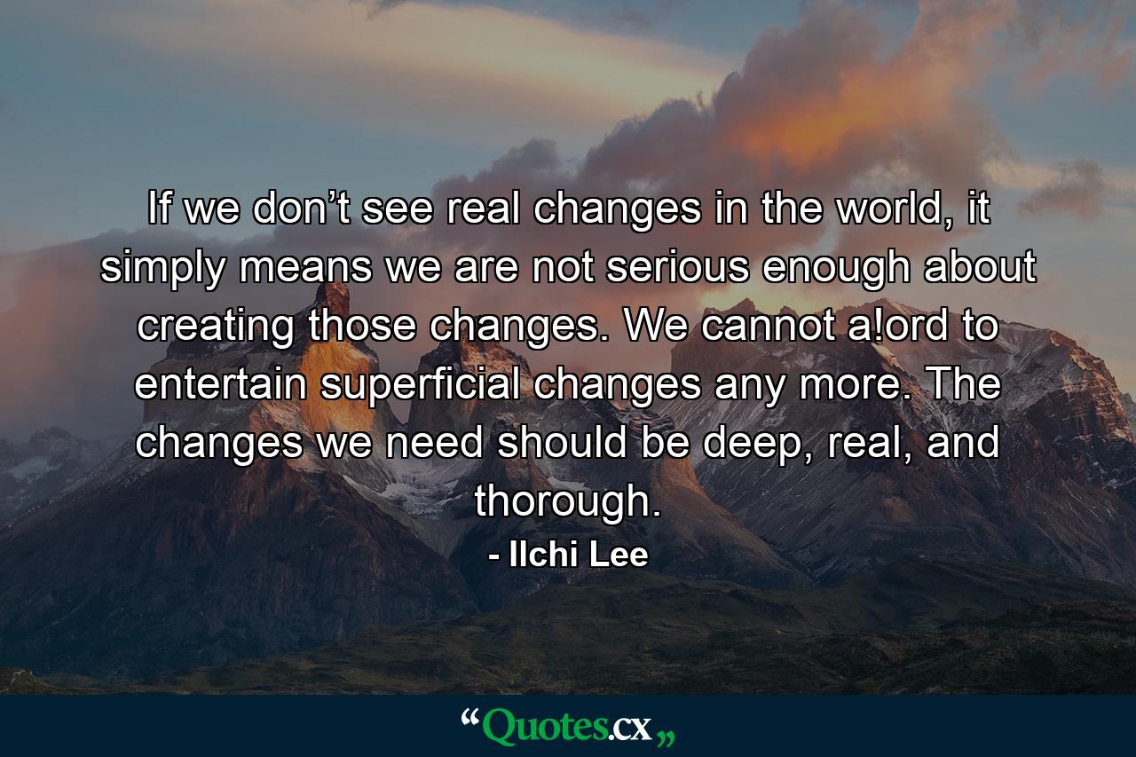 If we don’t see real changes in the world, it simply means we are not serious enough about creating those changes. We cannot a!ord to entertain superficial changes any more. The changes we need should be deep, real, and thorough. - Quote by Ilchi Lee