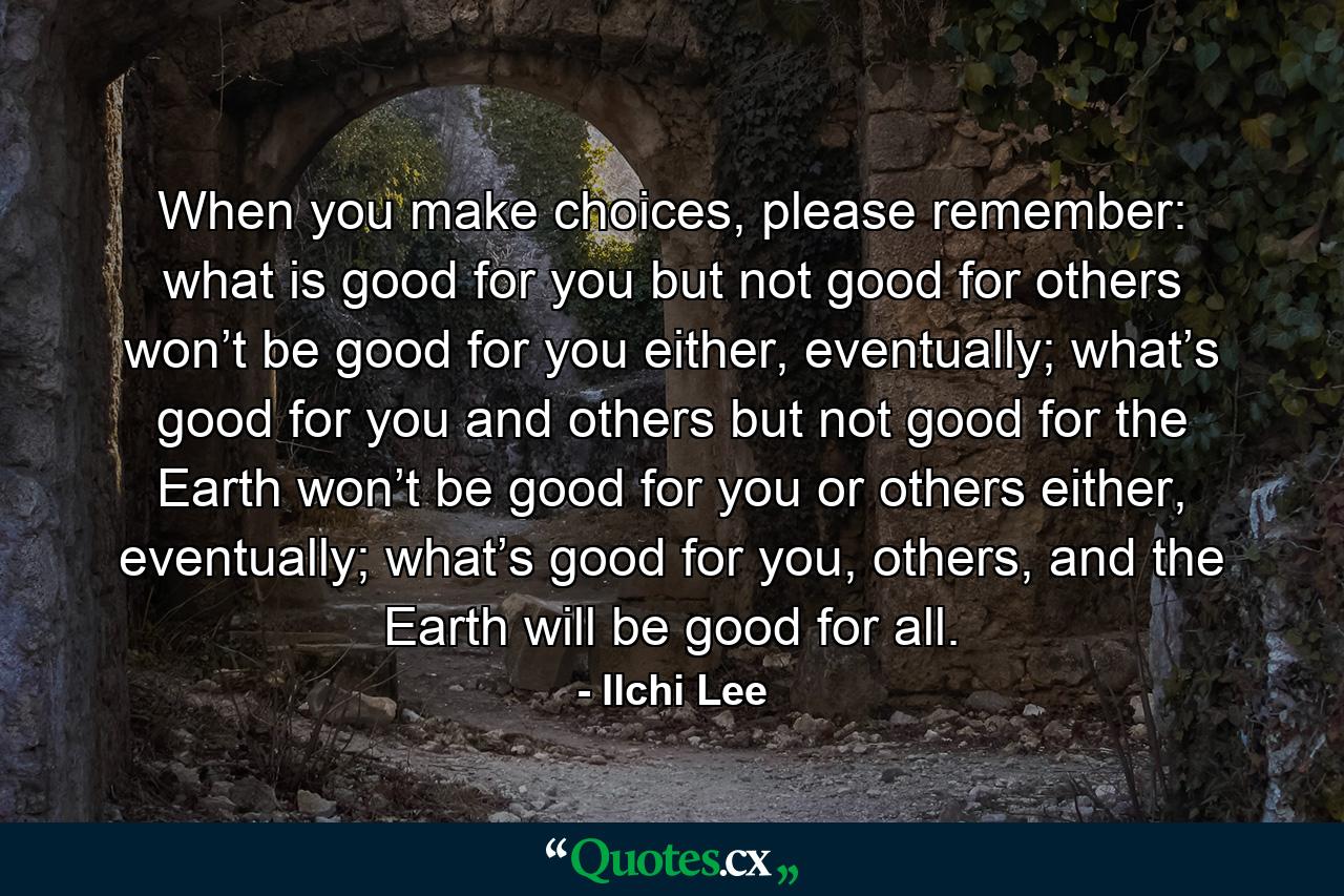 When you make choices, please remember: what is good for you but not good for others won’t be good for you either, eventually; what’s good for you and others but not good for the Earth won’t be good for you or others either, eventually; what’s good for you, others, and the Earth will be good for all. - Quote by Ilchi Lee