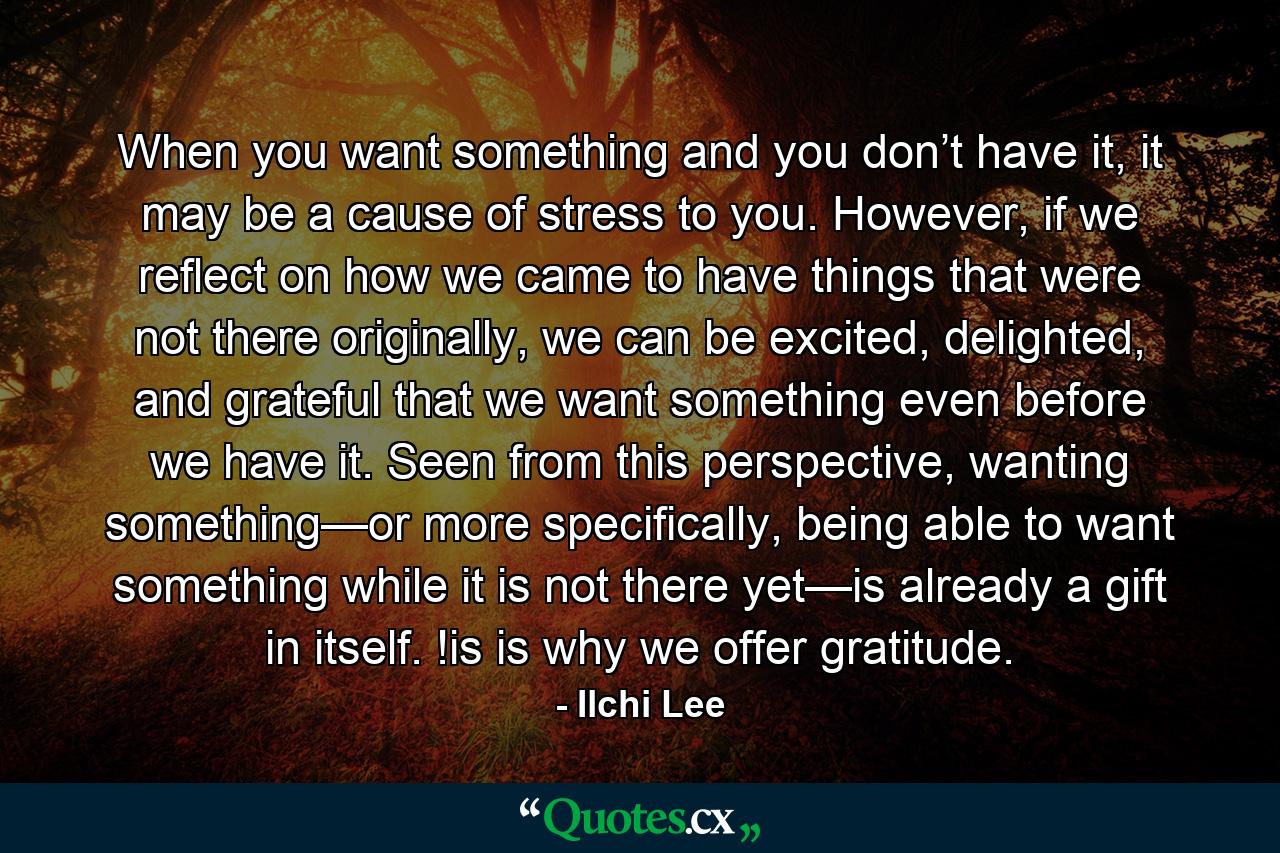 When you want something and you don’t have it, it may be a cause of stress to you. However, if we reflect on how we came to have things that were not there originally, we can be excited, delighted, and grateful that we want something even before we have it. Seen from this perspective, wanting something—or more specifically, being able to want something while it is not there yet—is already a gift in itself. !is is why we offer gratitude. - Quote by Ilchi Lee