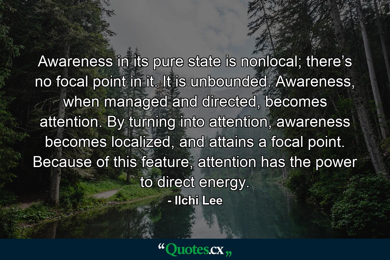 Awareness in its pure state is nonlocal; there’s no focal point in it. It is unbounded. Awareness, when managed and directed, becomes attention. By turning into attention, awareness becomes localized, and attains a focal point. Because of this feature, attention has the power to direct energy. - Quote by Ilchi Lee