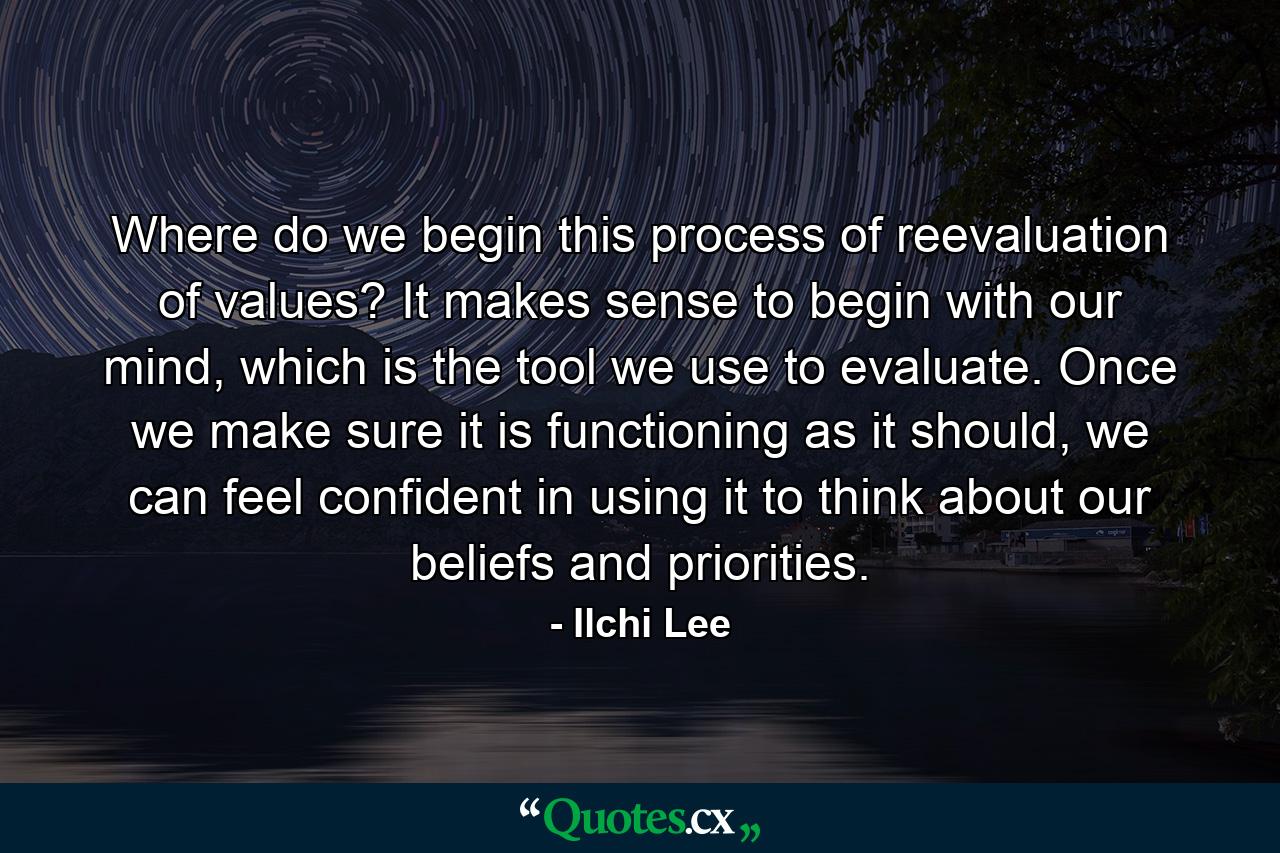 Where do we begin this process of reevaluation of values? It makes sense to begin with our mind, which is the tool we use to evaluate. Once we make sure it is functioning as it should, we can feel confident in using it to think about our beliefs and priorities. - Quote by Ilchi Lee