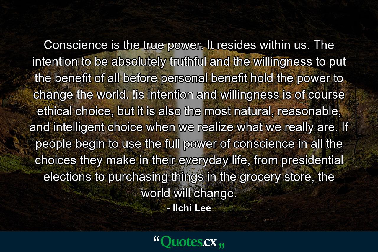 Conscience is the true power. It resides within us. The intention to be absolutely truthful and the willingness to put the benefit of all before personal benefit hold the power to change the world. !is intention and willingness is of course ethical choice, but it is also the most natural, reasonable, and intelligent choice when we realize what we really are. If people begin to use the full power of conscience in all the choices they make in their everyday life, from presidential elections to purchasing things in the grocery store, the world will change. - Quote by Ilchi Lee