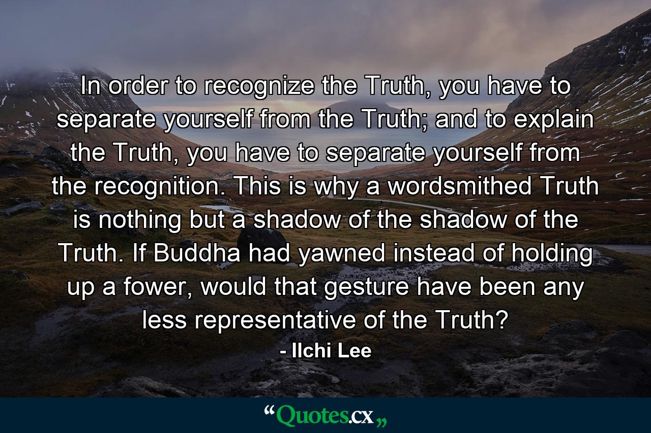 In order to recognize the Truth, you have to separate yourself from the Truth; and to explain the Truth, you have to separate yourself from the recognition. This is why a wordsmithed Truth is nothing but a shadow of the shadow of the Truth. If Buddha had yawned instead of holding up a fower, would that gesture have been any less representative of the Truth? - Quote by Ilchi Lee