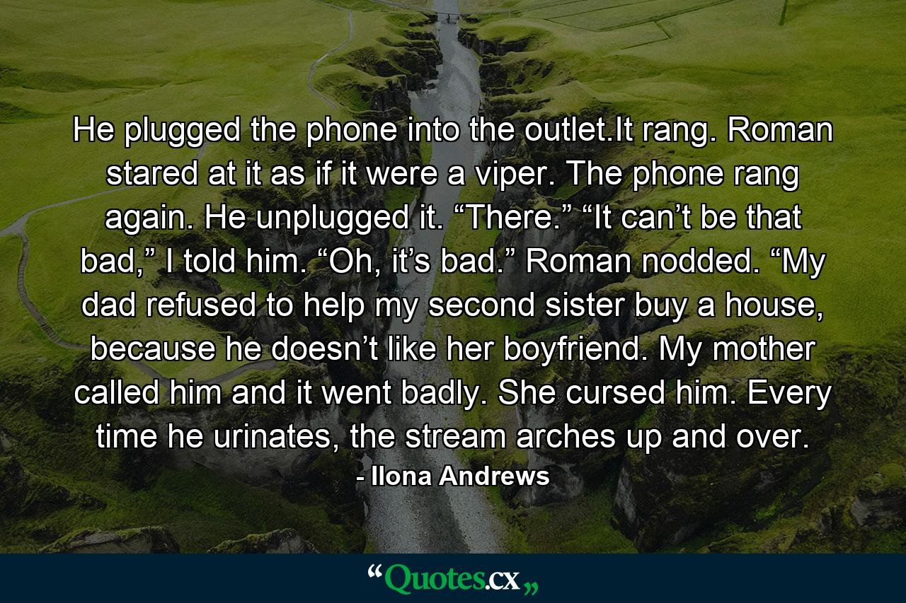 He plugged the phone into the outlet.It rang. Roman stared at it as if it were a viper. The phone rang again. He unplugged it. “There.” “It can’t be that bad,” I told him. “Oh, it’s bad.” Roman nodded. “My dad refused to help my second sister buy a house, because he doesn’t like her boyfriend. My mother called him and it went badly. She cursed him. Every time he urinates, the stream arches up and over. - Quote by Ilona Andrews