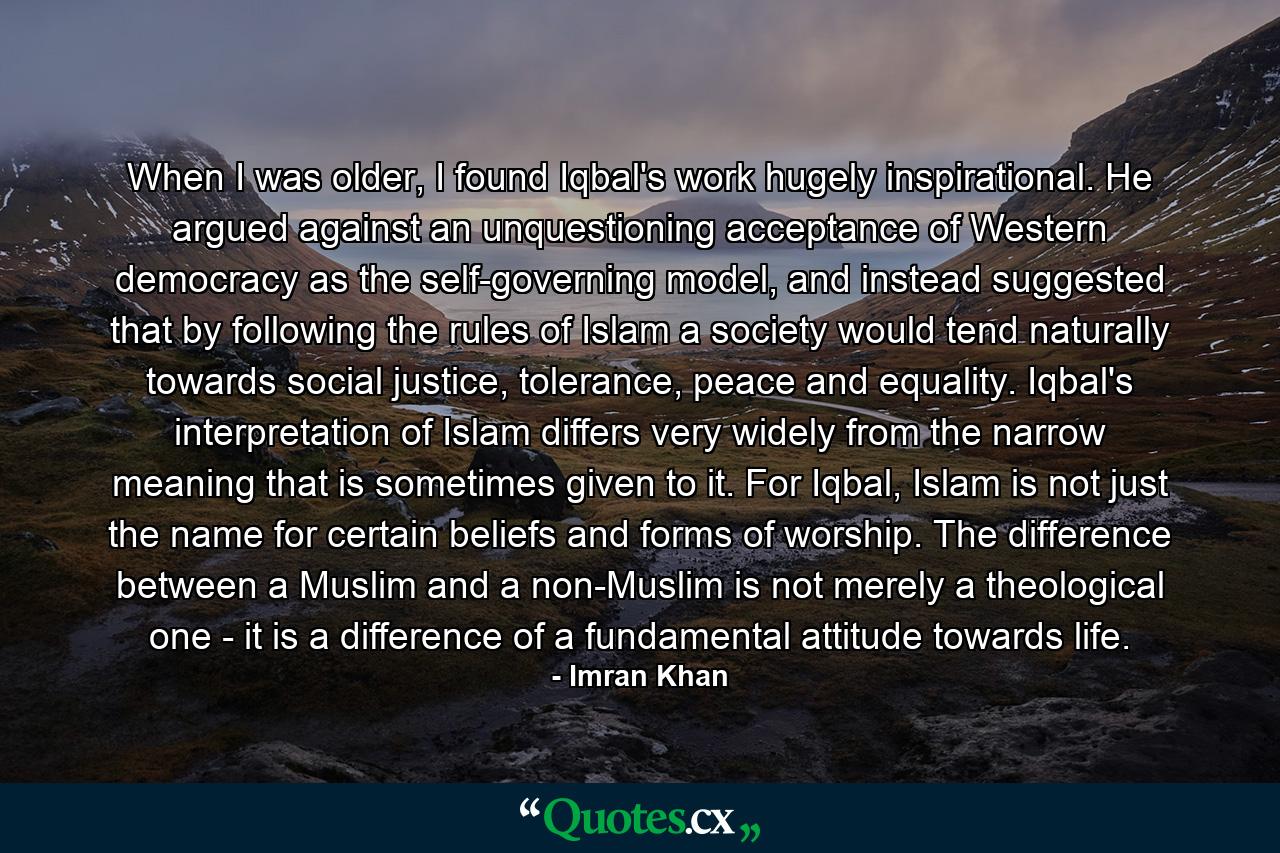 When I was older, I found Iqbal's work hugely inspirational. He argued against an unquestioning acceptance of Western democracy as the self-governing model, and instead suggested that by following the rules of Islam a society would tend naturally towards social justice, tolerance, peace and equality. Iqbal's interpretation of Islam differs very widely from the narrow meaning that is sometimes given to it. For Iqbal, Islam is not just the name for certain beliefs and forms of worship. The difference between a Muslim and a non-Muslim is not merely a theological one - it is a difference of a fundamental attitude towards life. - Quote by Imran Khan