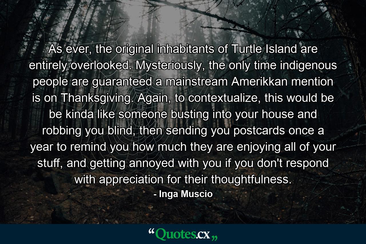 As ever, the original inhabitants of Turtle Island are entirely overlooked. Mysteriously, the only time indigenous people are guaranteed a mainstream Amerikkan mention is on Thanksgiving. Again, to contextualize, this would be be kinda like someone busting into your house and robbing you blind, then sending you postcards once a year to remind you how much they are enjoying all of your stuff, and getting annoyed with you if you don't respond with appreciation for their thoughtfulness. - Quote by Inga Muscio