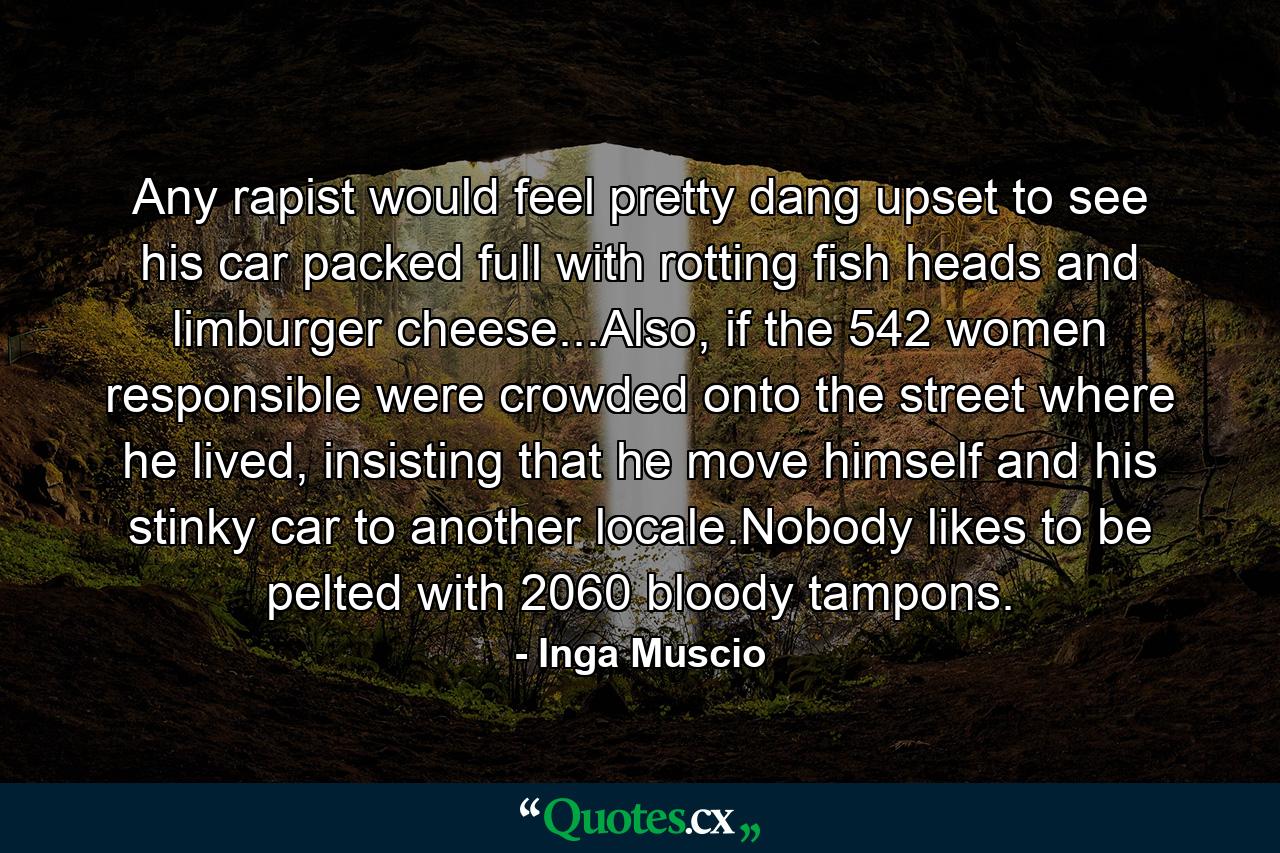 Any rapist would feel pretty dang upset to see his car packed full with rotting fish heads and limburger cheese...Also, if the 542 women responsible were crowded onto the street where he lived, insisting that he move himself and his stinky car to another locale.Nobody likes to be pelted with 2060 bloody tampons. - Quote by Inga Muscio