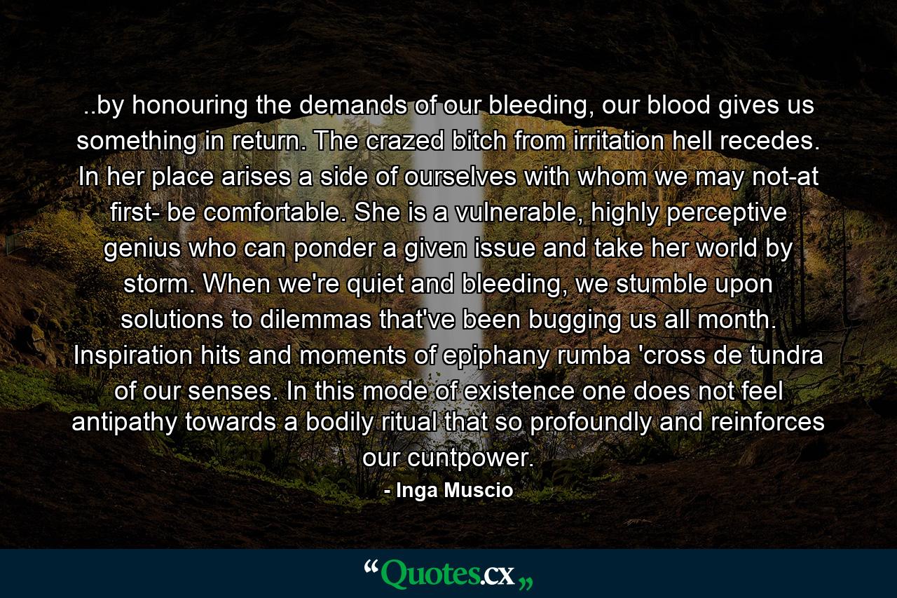 ..by honouring the demands of our bleeding, our blood gives us something in return. The crazed bitch from irritation hell recedes. In her place arises a side of ourselves with whom we may not-at first- be comfortable. She is a vulnerable, highly perceptive genius who can ponder a given issue and take her world by storm. When we're quiet and bleeding, we stumble upon solutions to dilemmas that've been bugging us all month. Inspiration hits and moments of epiphany rumba 'cross de tundra of our senses. In this mode of existence one does not feel antipathy towards a bodily ritual that so profoundly and reinforces our cuntpower. - Quote by Inga Muscio