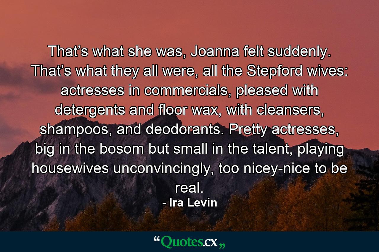 That’s what she was, Joanna felt suddenly. That’s what they all were, all the Stepford wives: actresses in commercials, pleased with detergents and floor wax, with cleansers, shampoos, and deodorants. Pretty actresses, big in the bosom but small in the talent, playing housewives unconvincingly, too nicey-nice to be real. - Quote by Ira Levin